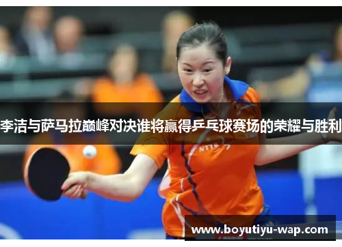 李洁与萨马拉巅峰对决谁将赢得乒乓球赛场的荣耀与胜利